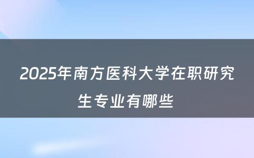 2025年南方医科大学在职研究生专业有哪些 