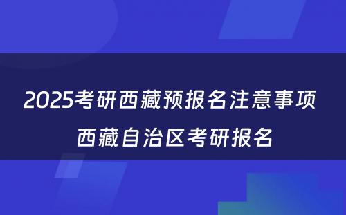 2025考研西藏预报名注意事项 西藏自治区考研报名