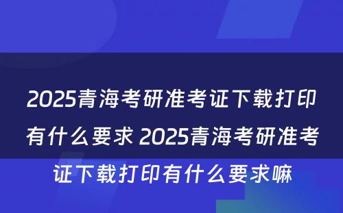 2025青海考研准考证下载打印有什么要求 2025青海考研准考证下载打印有什么要求嘛