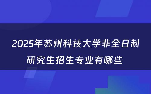 2025年苏州科技大学非全日制研究生招生专业有哪些 