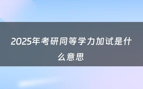 2025年考研同等学力加试是什么意思 