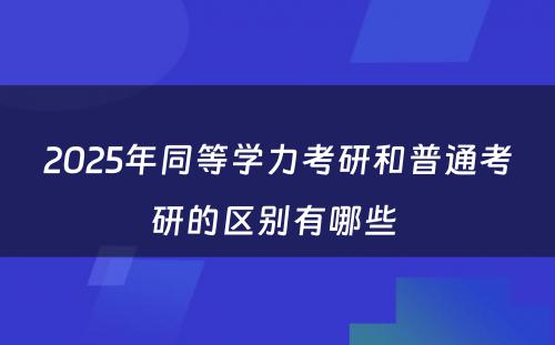 2025年同等学力考研和普通考研的区别有哪些 