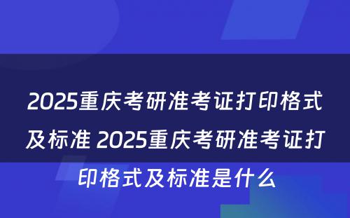 2025重庆考研准考证打印格式及标准 2025重庆考研准考证打印格式及标准是什么