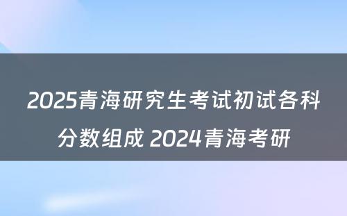 2025青海研究生考试初试各科分数组成 2024青海考研