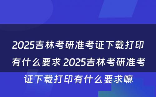 2025吉林考研准考证下载打印有什么要求 2025吉林考研准考证下载打印有什么要求嘛