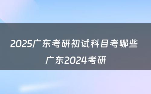 2025广东考研初试科目考哪些 广东2024考研