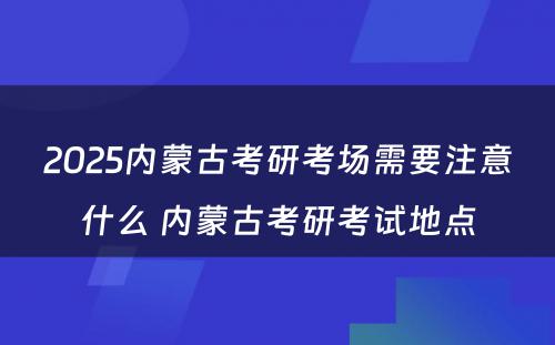 2025内蒙古考研考场需要注意什么 内蒙古考研考试地点