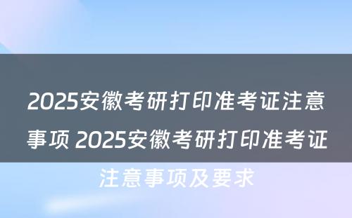 2025安徽考研打印准考证注意事项 2025安徽考研打印准考证注意事项及要求