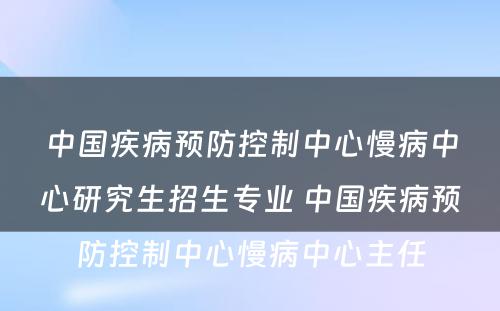 中国疾病预防控制中心慢病中心研究生招生专业 中国疾病预防控制中心慢病中心主任