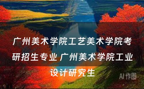 广州美术学院工艺美术学院考研招生专业 广州美术学院工业设计研究生