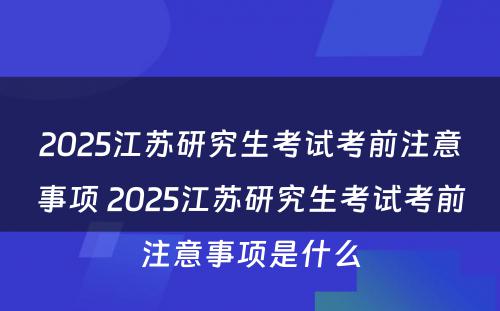 2025江苏研究生考试考前注意事项 2025江苏研究生考试考前注意事项是什么