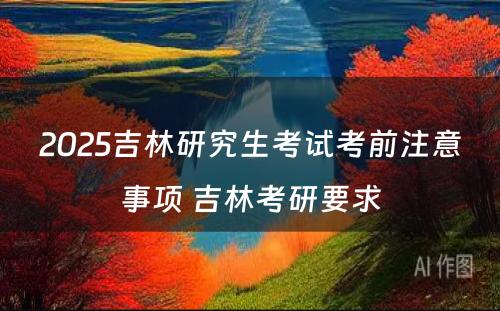 2025吉林研究生考试考前注意事项 吉林考研要求