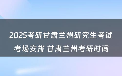 2025考研甘肃兰州研究生考试考场安排 甘肃兰州考研时间