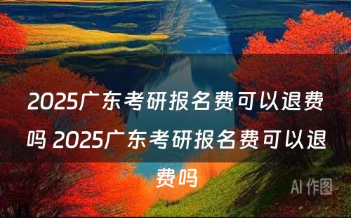 2025广东考研报名费可以退费吗 2025广东考研报名费可以退费吗