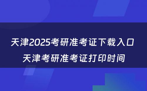 天津2025考研准考证下载入口 天津考研准考证打印时间