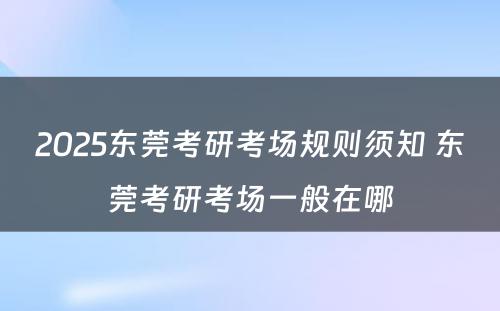 2025东莞考研考场规则须知 东莞考研考场一般在哪