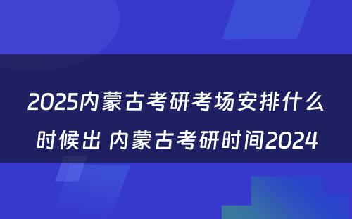 2025内蒙古考研考场安排什么时候出 内蒙古考研时间2024