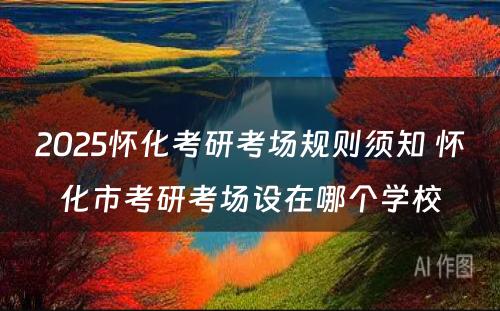 2025怀化考研考场规则须知 怀化市考研考场设在哪个学校