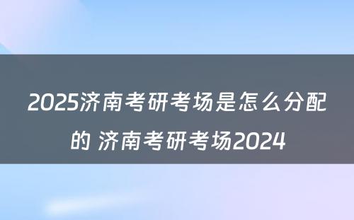 2025济南考研考场是怎么分配的 济南考研考场2024