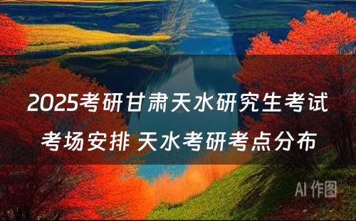 2025考研甘肃天水研究生考试考场安排 天水考研考点分布