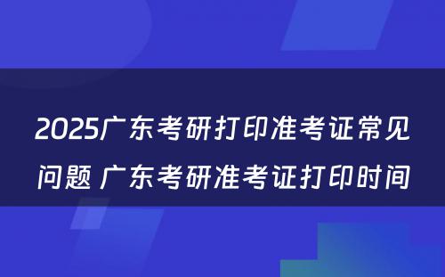 2025广东考研打印准考证常见问题 广东考研准考证打印时间