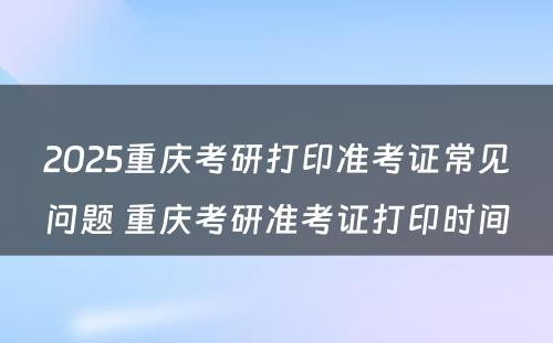 2025重庆考研打印准考证常见问题 重庆考研准考证打印时间