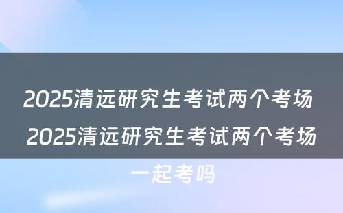 2025清远研究生考试两个考场 2025清远研究生考试两个考场一起考吗