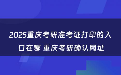 2025重庆考研准考证打印的入口在哪 重庆考研确认网址