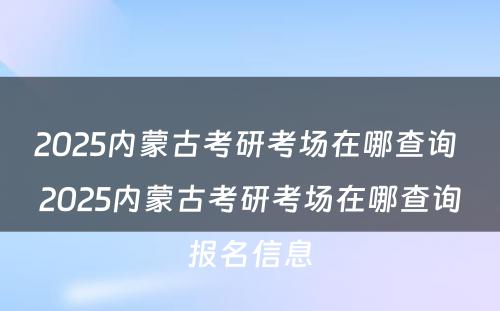 2025内蒙古考研考场在哪查询 2025内蒙古考研考场在哪查询报名信息