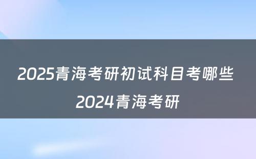 2025青海考研初试科目考哪些 2024青海考研