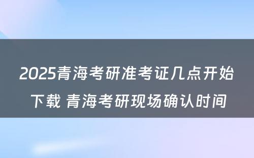 2025青海考研准考证几点开始下载 青海考研现场确认时间