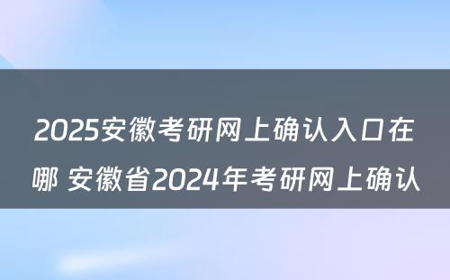 2025安徽考研网上确认入口在哪 安徽省2024年考研网上确认