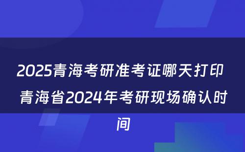 2025青海考研准考证哪天打印 青海省2024年考研现场确认时间