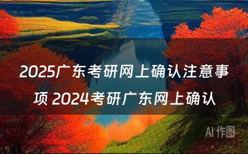 2025广东考研网上确认注意事项 2024考研广东网上确认