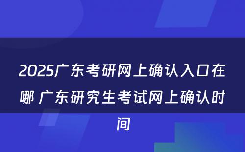 2025广东考研网上确认入口在哪 广东研究生考试网上确认时间