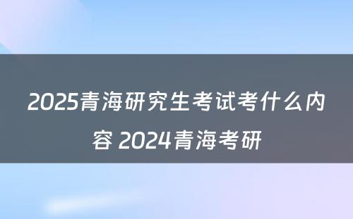 2025青海研究生考试考什么内容 2024青海考研