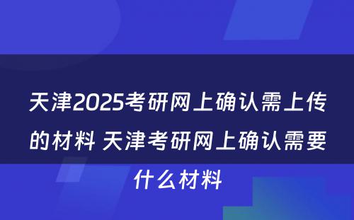 天津2025考研网上确认需上传的材料 天津考研网上确认需要什么材料