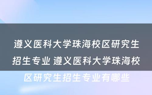 遵义医科大学珠海校区研究生招生专业 遵义医科大学珠海校区研究生招生专业有哪些