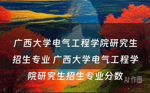 广西大学电气工程学院研究生招生专业 广西大学电气工程学院研究生招生专业分数