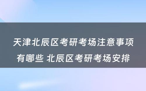 天津北辰区考研考场注意事项有哪些 北辰区考研考场安排