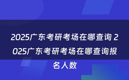 2025广东考研考场在哪查询 2025广东考研考场在哪查询报名人数