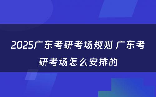 2025广东考研考场规则 广东考研考场怎么安排的