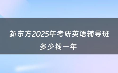 新东方2025年考研英语辅导班多少钱一年 