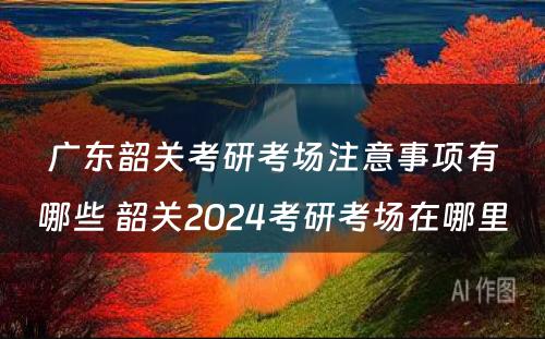 广东韶关考研考场注意事项有哪些 韶关2024考研考场在哪里