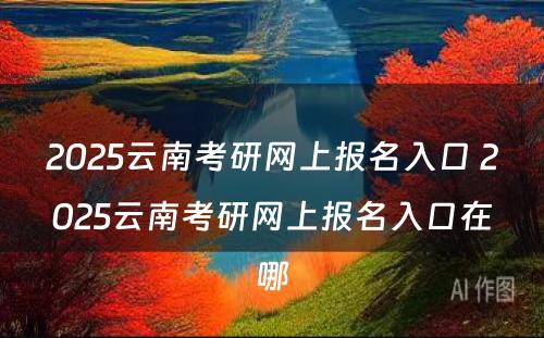 2025云南考研网上报名入口 2025云南考研网上报名入口在哪