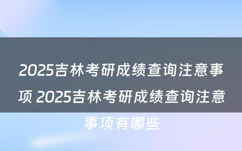 2025吉林考研成绩查询注意事项 2025吉林考研成绩查询注意事项有哪些