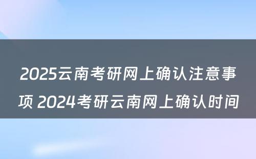 2025云南考研网上确认注意事项 2024考研云南网上确认时间