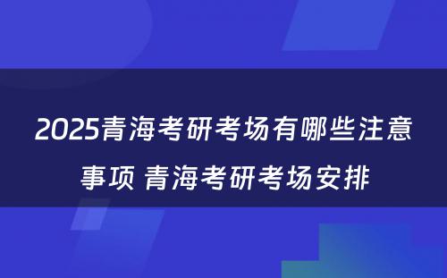 2025青海考研考场有哪些注意事项 青海考研考场安排