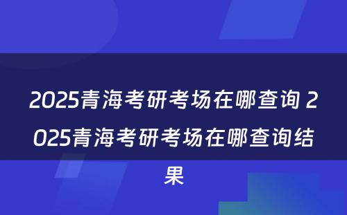 2025青海考研考场在哪查询 2025青海考研考场在哪查询结果