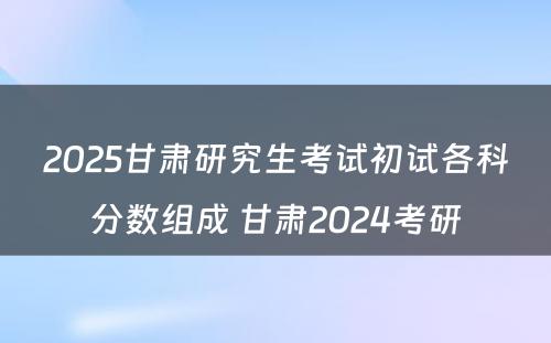 2025甘肃研究生考试初试各科分数组成 甘肃2024考研